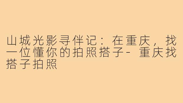 山城光影寻伴记：在重庆，找一位懂你的拍照搭子-重庆找搭子拍照
