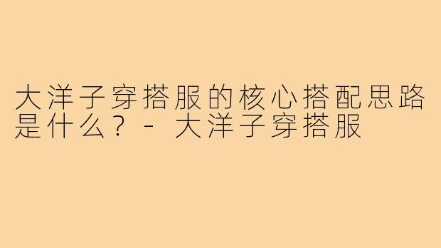 大洋子穿搭服的核心搭配思路是什么?-大洋子穿搭服
