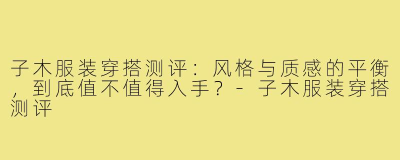 子木服装穿搭测评:风格与质感的平衡,到底值不值得入手?-子木服装穿搭测评