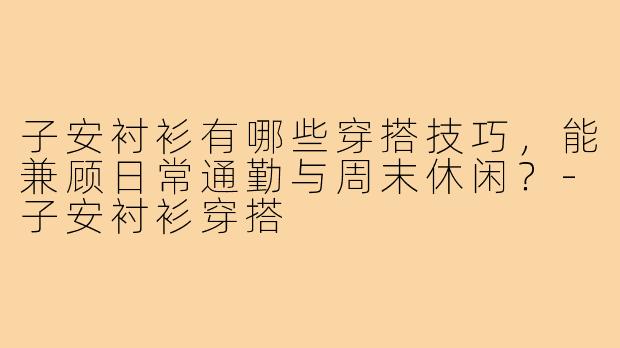 子安衬衫有哪些穿搭技巧,能兼顾日常通勤与周末休闲?-子安衬衫穿搭
