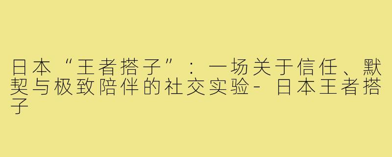 日本“王者搭子”:一场关于信任、默契与极致陪伴的社交实验-日本王者搭子