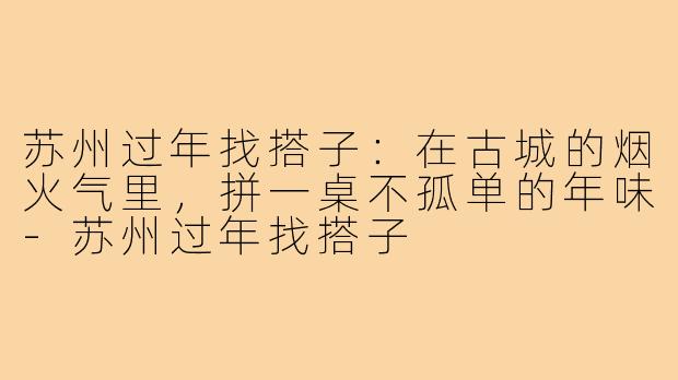 苏州过年找搭子:在古城的烟火气里,拼一桌不孤单的年味-苏州过年找搭子