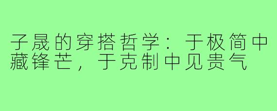 子晟的穿搭哲学:于极简中藏锋芒,于克制中见贵气