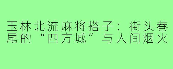 玉林北流麻将搭子:街头巷尾的“四方城”与人间烟火