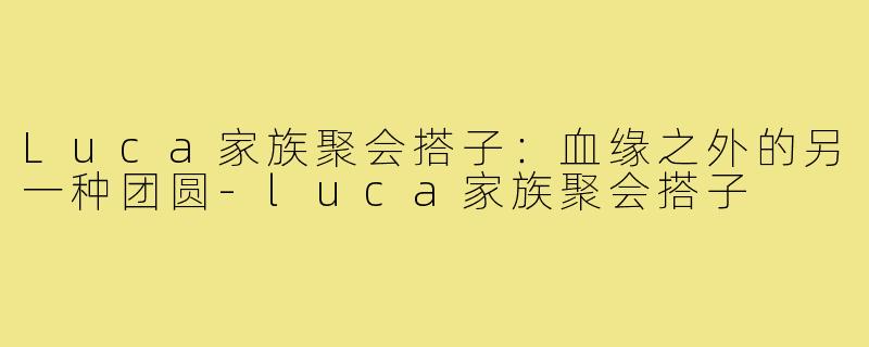 Luca家族聚会搭子:血缘之外的另一种团圆-luca家族聚会搭子