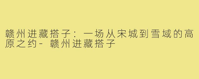 赣州进藏搭子:一场从宋城到雪域的高原之约-赣州进藏搭子