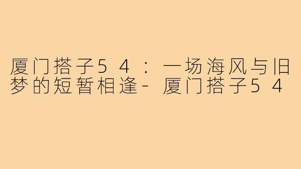 厦门搭子54:一场海风与旧梦的短暂相逢-厦门搭子54