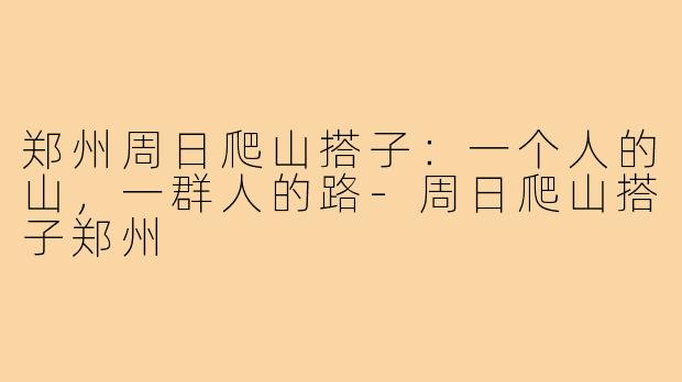 郑州周日爬山搭子:一个人的山,一群人的路-周日爬山搭子郑州