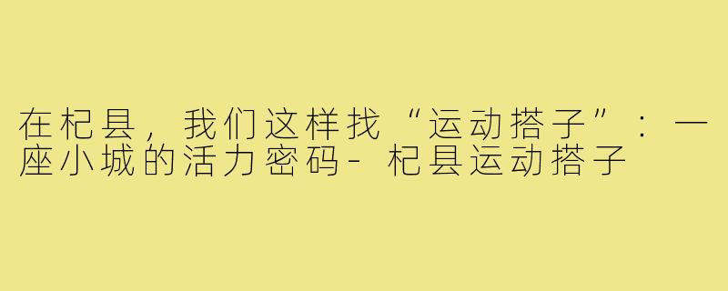 在杞县,我们这样找“运动搭子”:一座小城的活力密码-杞县运动搭子