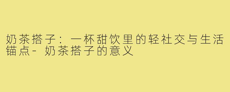奶茶搭子:一杯甜饮里的轻社交与生活锚点-奶茶搭子的意义