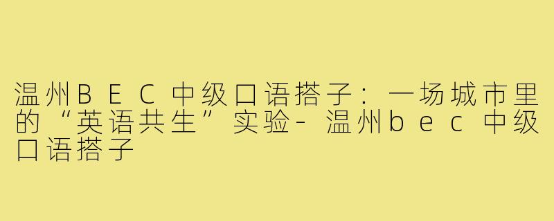 温州BEC中级口语搭子:一场城市里的“英语共生”实验-温州bec中级口语搭子
