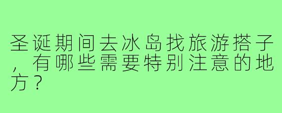 圣诞期间去冰岛找旅游搭子,有哪些需要特别注意的地方?