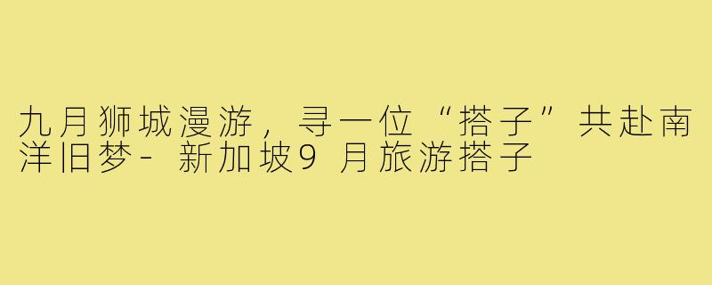 九月狮城漫游,寻一位“搭子”共赴南洋旧梦-新加坡9月旅游搭子