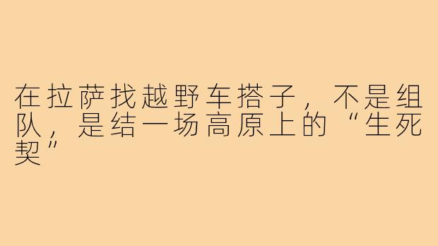 在拉萨找越野车搭子,不是组队,是结一场高原上的“生死契”