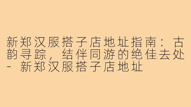 新郑汉服搭子店地址指南:古韵寻踪,结伴同游的绝佳去处-新郑汉服搭子店地址