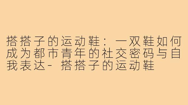 搭搭子的运动鞋:一双鞋如何成为都市青年的社交密码与自我表达-搭搭子的运动鞋