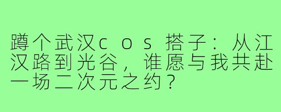 蹲个武汉cos搭子:从江汉路到光谷,谁愿与我共赴一场二次元之约?