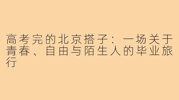 高考完的北京搭子：一场关于青春、自由与陌生人的毕业旅行