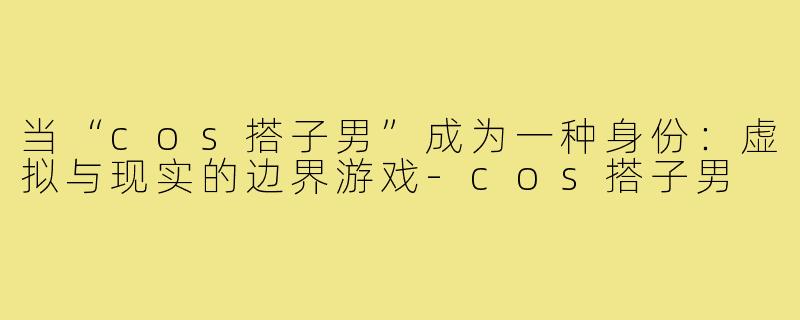 当“cos搭子男”成为一种身份：虚拟与现实的边界游戏-cos搭子男
