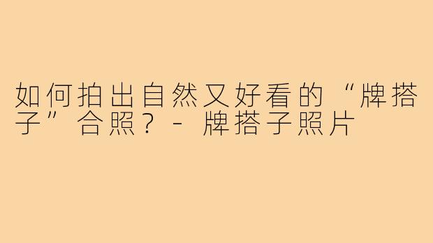 如何拍出自然又好看的“牌搭子”合照？-牌搭子照片