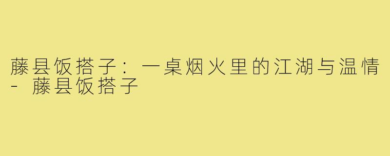藤县饭搭子:一桌烟火里的江湖与温情-藤县饭搭子