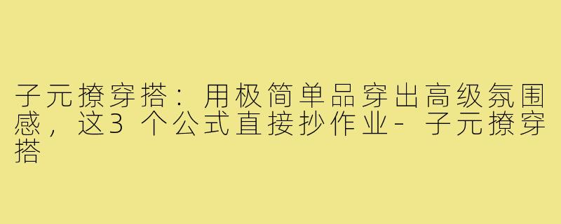 子元撩穿搭:用极简单品穿出高级氛围感,这3个公式直接抄作业-子元撩穿搭