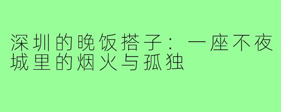 深圳的晚饭搭子:一座不夜城里的烟火与孤独
