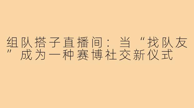 组队搭子直播间:当“找队友”成为一种赛博社交新仪式