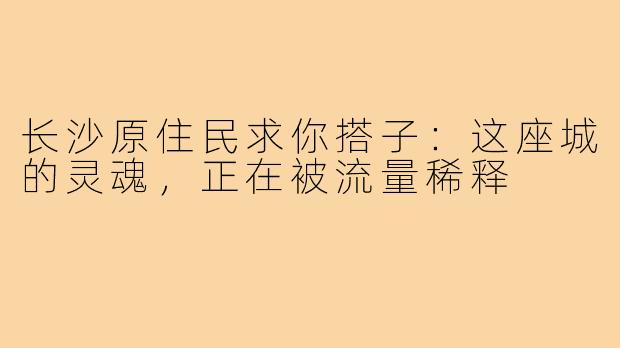 长沙原住民求你搭子:这座城的灵魂,正在被流量稀释