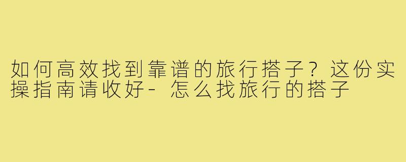 如何高效找到靠谱的旅行搭子?这份实操指南请收好-怎么找旅行的搭子