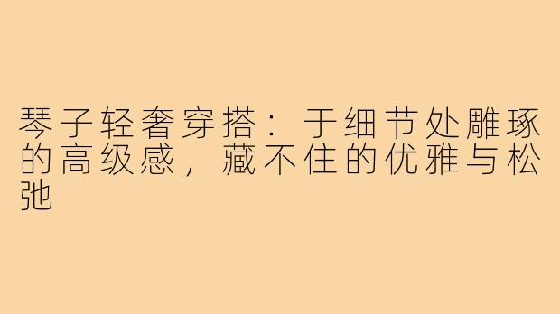 琴子轻奢穿搭:于细节处雕琢的高级感,藏不住的优雅与松弛
