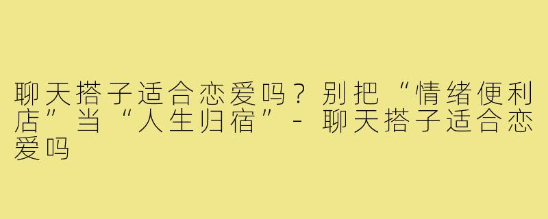 聊天搭子适合恋爱吗?别把“情绪便利店”当“人生归宿”-聊天搭子适合恋爱吗