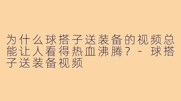 为什么球搭子送装备的视频总能让人看得热血沸腾?-球搭子送装备视频