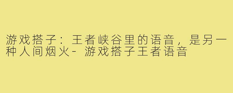 游戏搭子:王者峡谷里的语音,是另一种人间烟火-游戏搭子王者语音