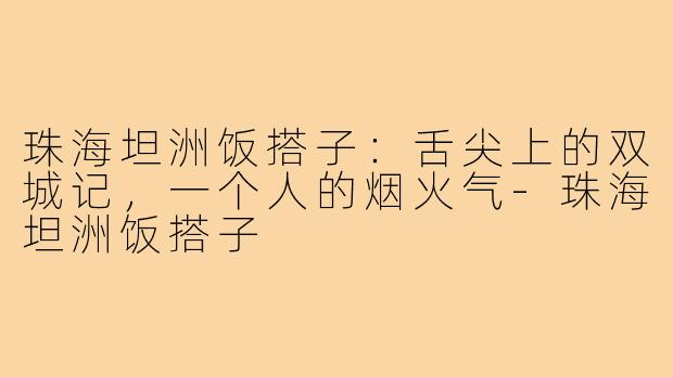 珠海坦洲饭搭子:舌尖上的双城记,一个人的烟火气-珠海坦洲饭搭子