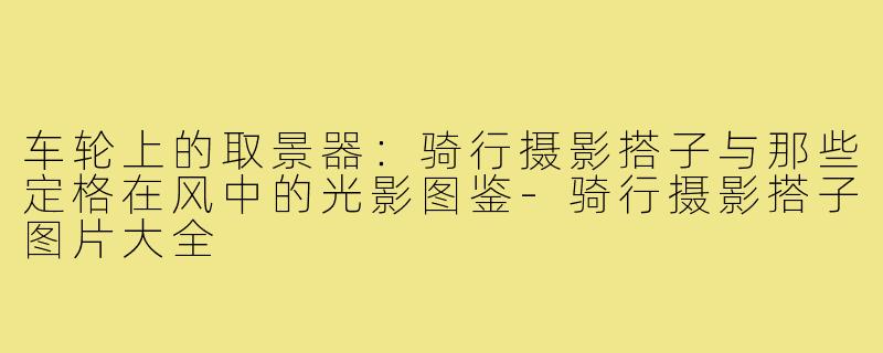 车轮上的取景器:骑行摄影搭子与那些定格在风中的光影图鉴-骑行摄影搭子图片大全