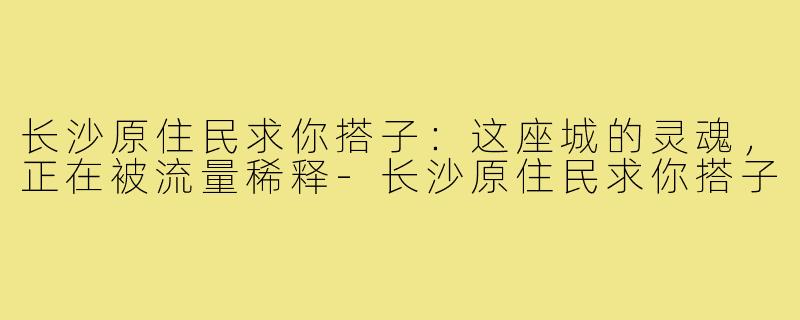 长沙原住民求你搭子:这座城的灵魂,正在被流量稀释-长沙原住民求你搭子