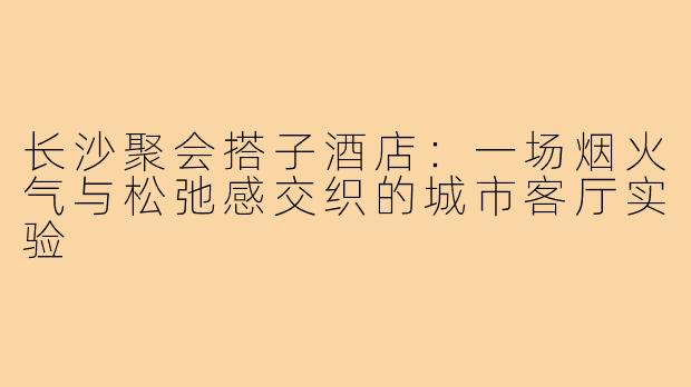 长沙聚会搭子酒店:一场烟火气与松弛感交织的城市客厅实验