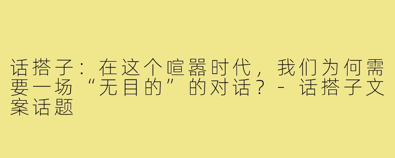 话搭子:在这个喧嚣时代,我们为何需要一场“无目的”的对话?-话搭子文案话题