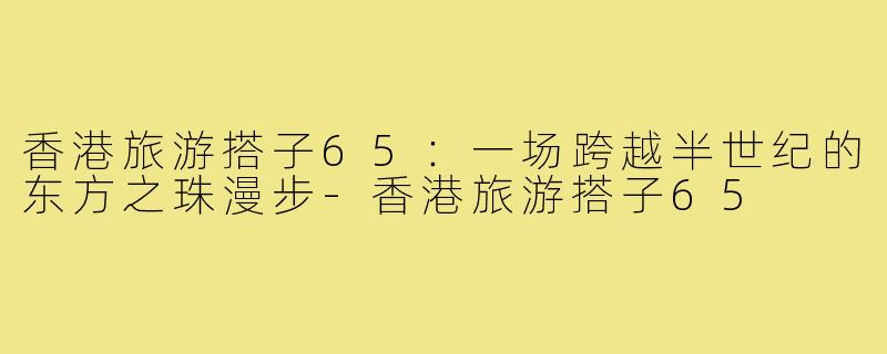 香港旅游搭子65:一场跨越半世纪的东方之珠漫步-香港旅游搭子65