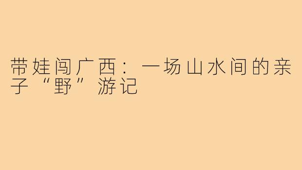 带娃闯广西:一场山水间的亲子“野”游记