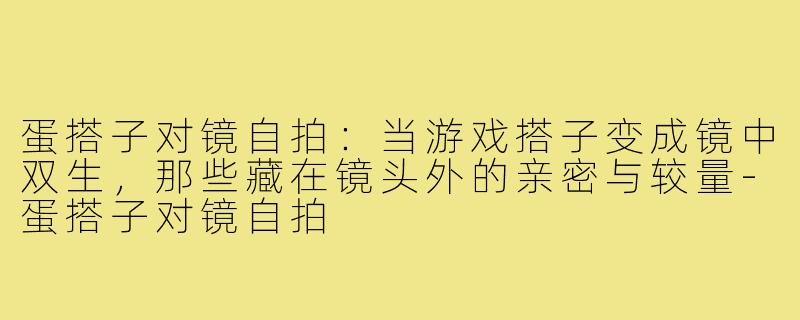 蛋搭子对镜自拍:当游戏搭子变成镜中双生,那些藏在镜头外的亲密与较量-蛋搭子对镜自拍