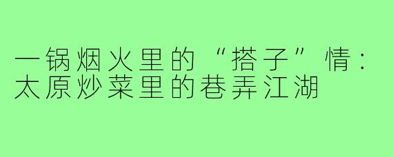 一锅烟火里的“搭子”情:太原炒菜里的巷弄江湖