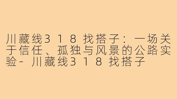 川藏线318找搭子:一场关于信任、孤独与风景的公路实验-川藏线318找搭子