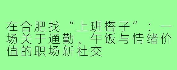 在合肥找“上班搭子”:一场关于通勤、午饭与情绪价值的职场新社交