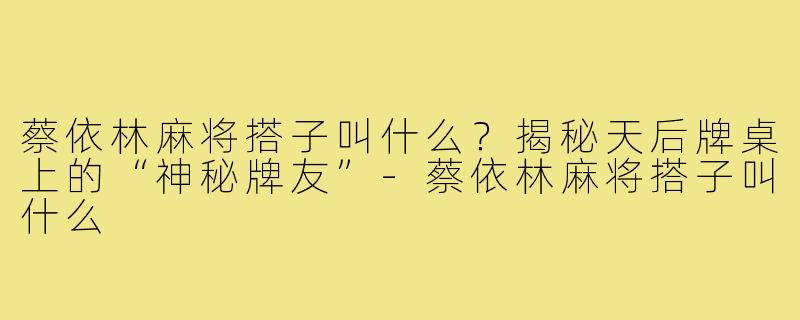 蔡依林麻将搭子叫什么?揭秘天后牌桌上的“神秘牌友”-蔡依林麻将搭子叫什么
