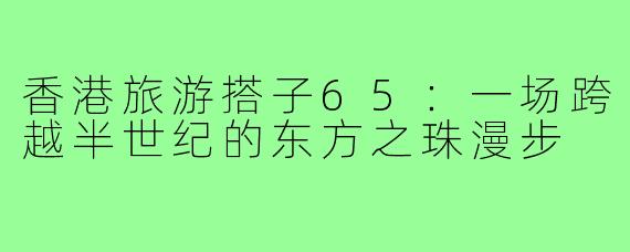 香港旅游搭子65:一场跨越半世纪的东方之珠漫步