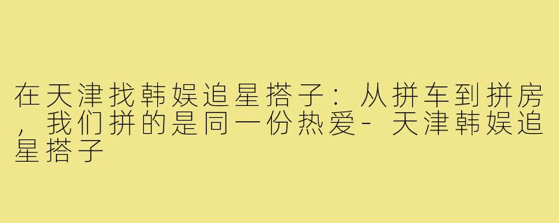 在天津找韩娱追星搭子:从拼车到拼房,我们拼的是同一份热爱-天津韩娱追星搭子