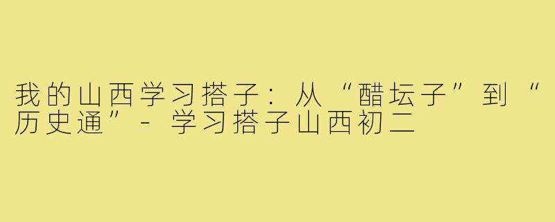 我的山西学习搭子:从“醋坛子”到“历史通”-学习搭子山西初二