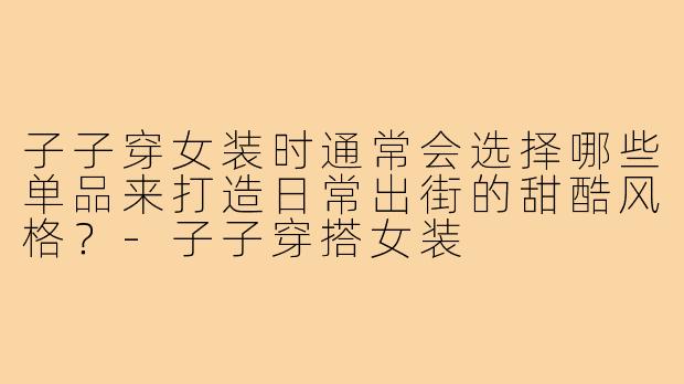 子子穿女装时通常会选择哪些单品来打造日常出街的甜酷风格?-子子穿搭女装